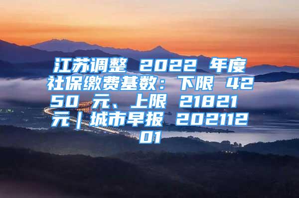 江蘇調(diào)整 2022 年度社保繳費(fèi)基數(shù)：下限 4250 元、上限 21821 元｜城市早報 20211201