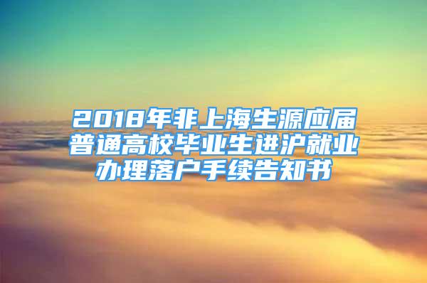 2018年非上海生源應(yīng)屆普通高校畢業(yè)生進(jìn)滬就業(yè)辦理落戶(hù)手續(xù)告知書(shū)