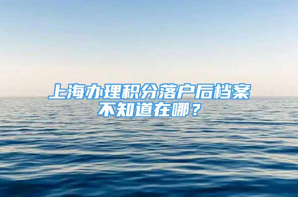 上海辦理積分落戶后檔案不知道在哪？