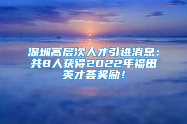 深圳高層次人才引進(jìn)消息：共8人獲得2022年福田英才薈獎勵！