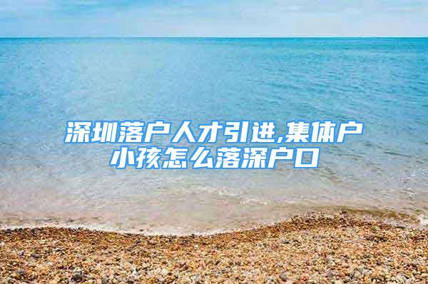 深圳落戶人才引進,集體戶小孩怎么落深戶口