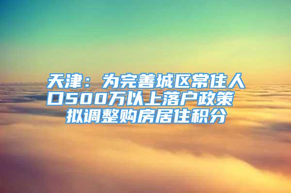 天津：為完善城區(qū)常住人口500萬以上落戶政策 擬調(diào)整購房居住積分