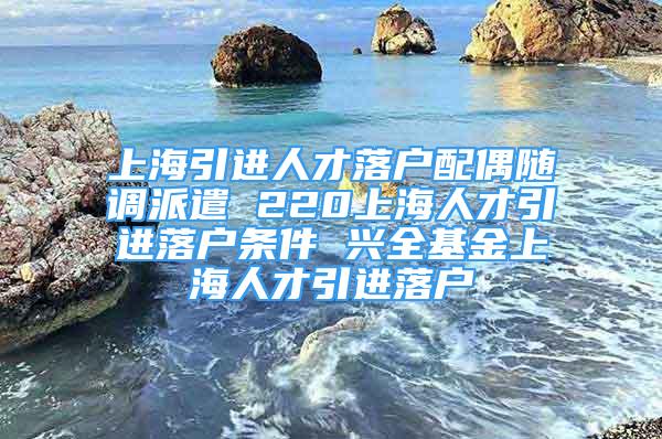 上海引進人才落戶配偶隨調派遣 220上海人才引進落戶條件 興全基金上海人才引進落戶