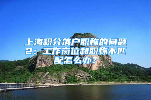 上海積分落戶職稱的問題2：工作崗位和職稱不匹配怎么辦？