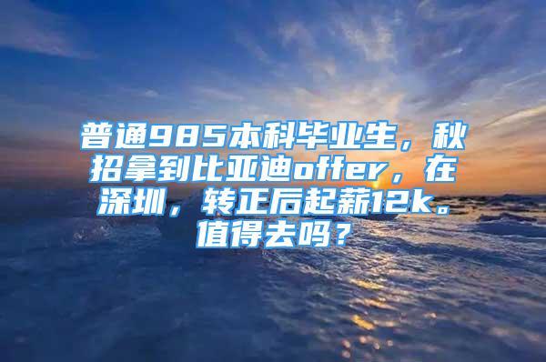 普通985本科畢業(yè)生，秋招拿到比亞迪offer，在深圳，轉(zhuǎn)正后起薪12k。值得去嗎？