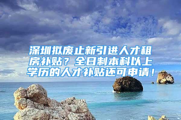 深圳擬廢止新引進人才租房補貼？全日制本科以上學(xué)歷的人才補貼還可申請！