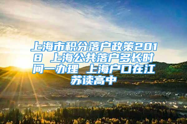 上海市積分落戶政策2018 上海公共落戶多長(zhǎng)時(shí)間一辦理 上海戶口在江蘇讀高中