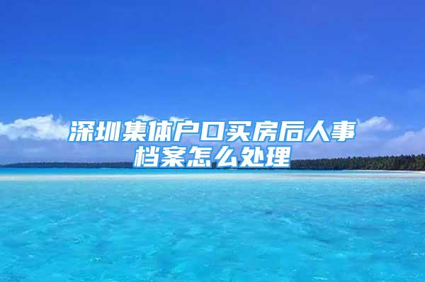 深圳集體戶口買房后人事檔案怎么處理