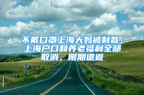 不戴口罩上海大媽被制裁，上海戶口和養(yǎng)老福利全部取消，限期遣返