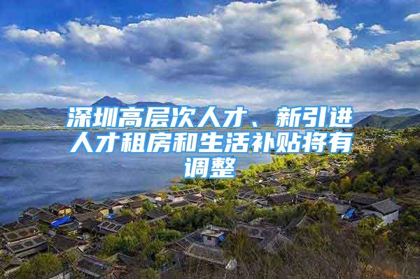 深圳高層次人才、新引進人才租房和生活補貼將有調整