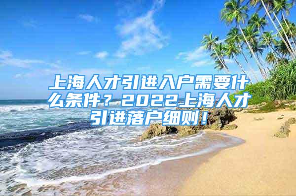 上海人才引進(jìn)入戶需要什么條件？2022上海人才引進(jìn)落戶細(xì)則！