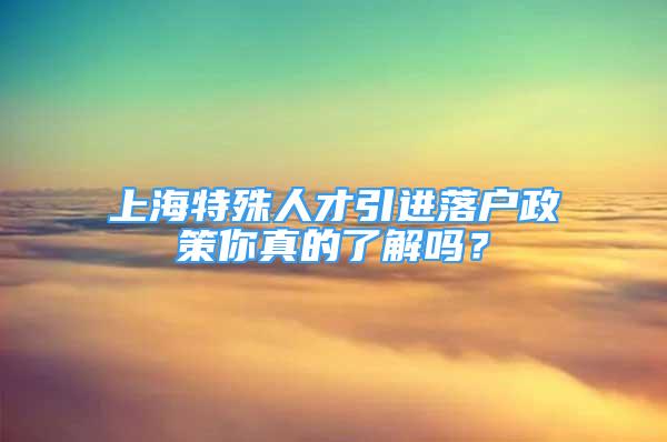 上海特殊人才引進(jìn)落戶政策你真的了解嗎？