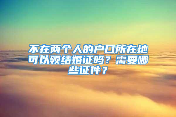 不在兩個(gè)人的戶(hù)口所在地可以領(lǐng)結(jié)婚證嗎？需要哪些證件？