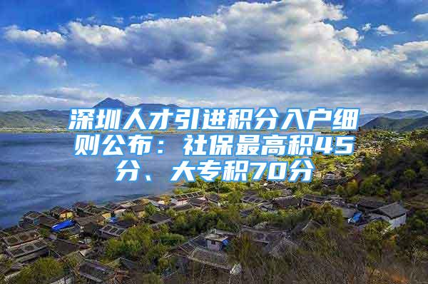 深圳人才引進(jìn)積分入戶細(xì)則公布：社保最高積45分、大專積70分