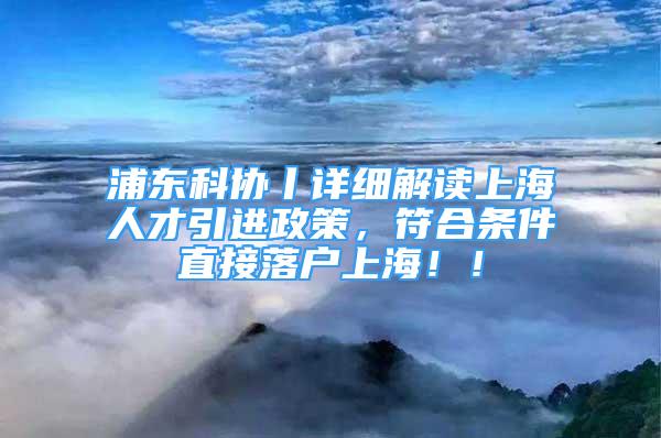 浦東科協(xié)丨詳細解讀上海人才引進政策，符合條件直接落戶上海??！