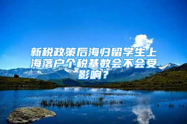 新稅政策后海歸留學(xué)生上海落戶個(gè)稅基數(shù)會不會受影響？