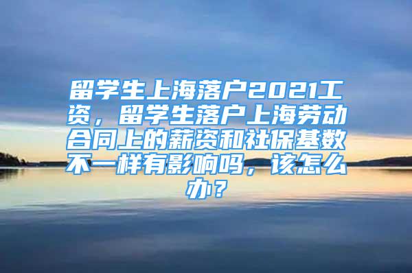 留學生上海落戶2021工資，留學生落戶上海勞動合同上的薪資和社保基數不一樣有影響嗎，該怎么辦？