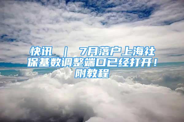 快訊 ｜ 7月落戶上海社保基數(shù)調(diào)整端口已經(jīng)打開(kāi)！附教程