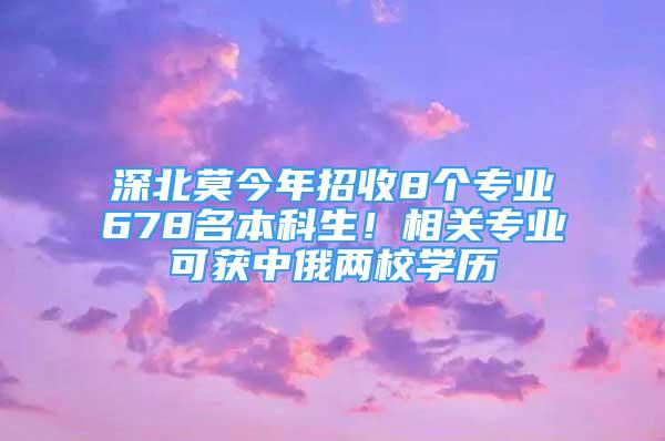 深北莫今年招收8個(gè)專業(yè)678名本科生！相關(guān)專業(yè)可獲中俄兩校學(xué)歷