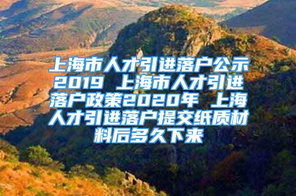 上海市人才引進(jìn)落戶公示2019 上海市人才引進(jìn)落戶政策2020年 上海人才引進(jìn)落戶提交紙質(zhì)材料后多久下來