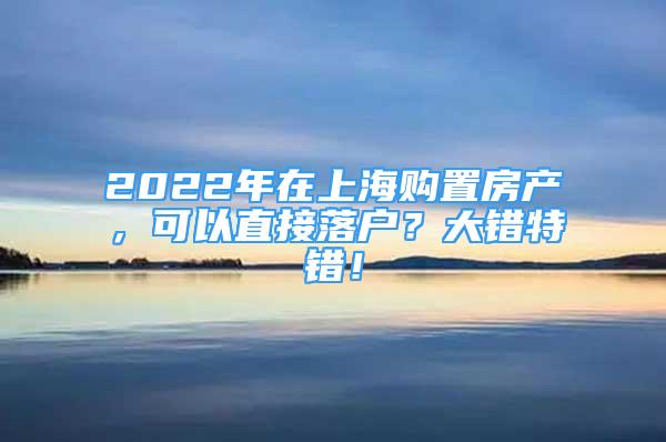 2022年在上海購置房產(chǎn)，可以直接落戶？大錯特錯！