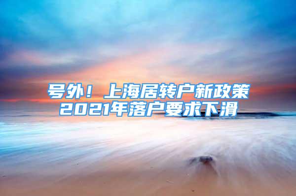 號外！上海居轉(zhuǎn)戶新政策2021年落戶要求下滑