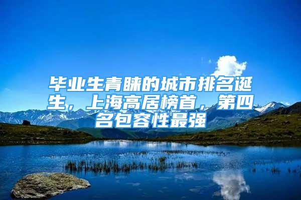 畢業(yè)生青睞的城市排名誕生，上海高居榜首，第四名包容性最強