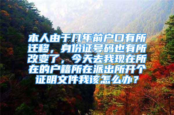 本人由于幾年前戶口有所遷移，身份證號碼也有所改變了，今天去我現(xiàn)在所在的戶籍所在派出所開個證明文件我該怎么辦？