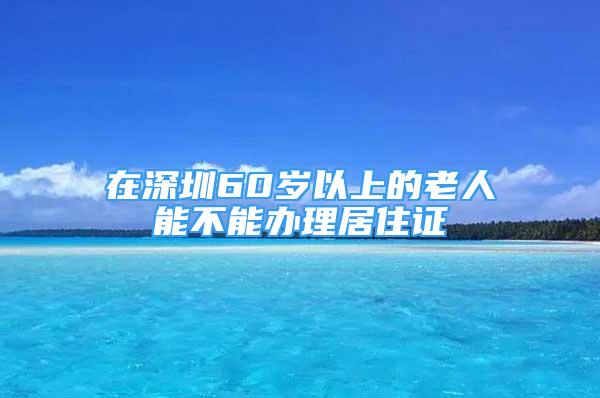 在深圳60歲以上的老人能不能辦理居住證