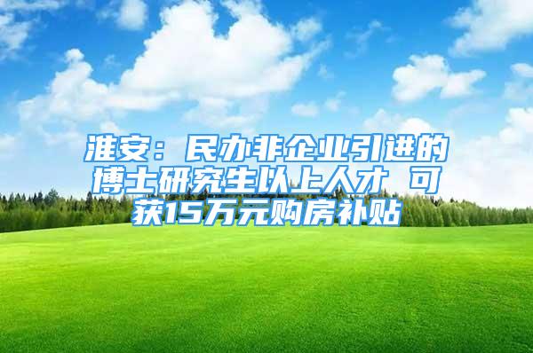 淮安：民辦非企業(yè)引進的博士研究生以上人才 可獲15萬元購房補貼