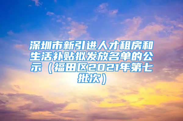 深圳市新引進(jìn)人才租房和生活補(bǔ)貼擬發(fā)放名單的公示（福田區(qū)2021年第七批次）