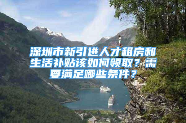 深圳市新引進(jìn)人才租房和生活補(bǔ)貼該如何領(lǐng)取？需要滿足哪些條件？