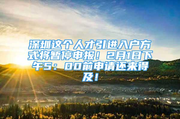 深圳這個人才引進入戶方式將暫停申報！2月1日下午5：00前申請還來得及！