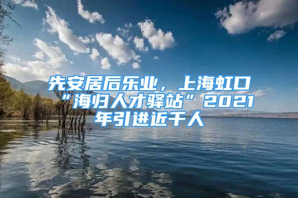 先安居后樂(lè)業(yè)，上海虹口“海歸人才驛站”2021年引進(jìn)近千人