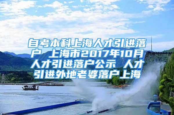 自考本科上海人才引進(jìn)落戶 上海市2017年10月人才引進(jìn)落戶公示 人才引進(jìn)外地老婆落戶上海