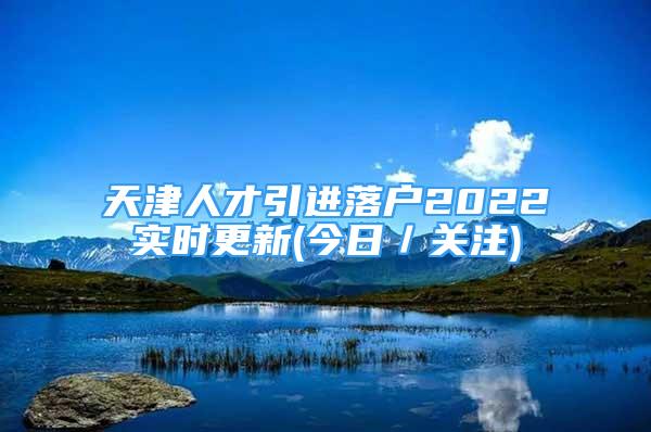 天津人才引進(jìn)落戶(hù)2022實(shí)時(shí)更新(今日／關(guān)注)