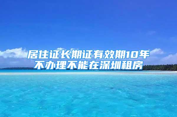 居住證長(zhǎng)期證有效期10年不辦理不能在深圳租房