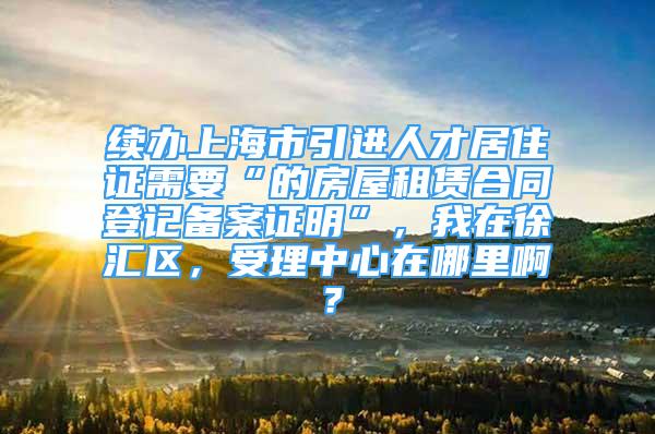 續(xù)辦上海市引進人才居住證需要“的房屋租賃合同登記備案證明”，我在徐匯區(qū)，受理中心在哪里??？