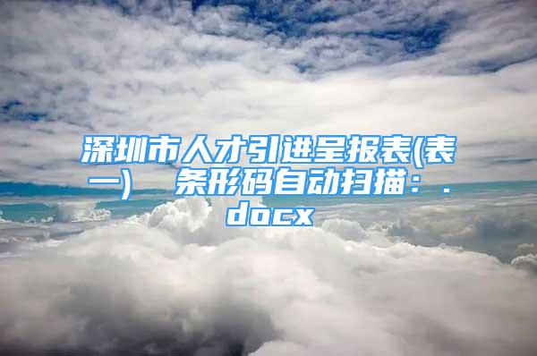 深圳市人才引進呈報表(表一)  條形碼自動掃描：.docx