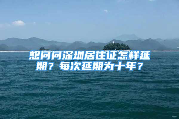 想問問深圳居住證怎樣延期？每次延期為十年？