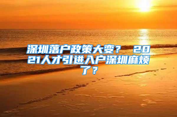 深圳落戶政策大變？ 2021人才引進(jìn)入戶深圳麻煩了？