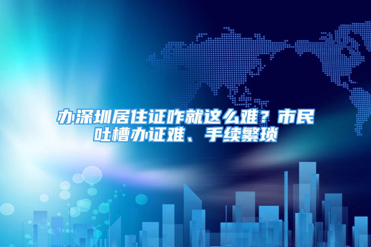 辦深圳居住證咋就這么難？市民吐槽辦證難、手續(xù)繁瑣