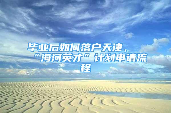 畢業(yè)后如何落戶天津，“海河英才”計劃申請流程