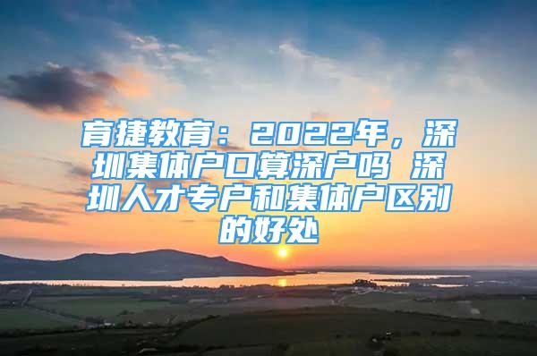 育捷教育：2022年，深圳集體戶口算深戶嗎 深圳人才專戶和集體戶區(qū)別的好處