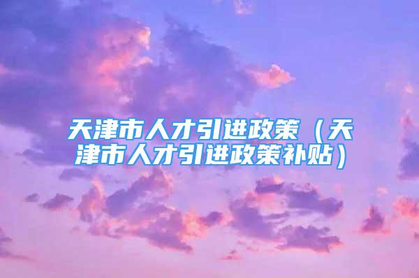 天津市人才引進(jìn)政策（天津市人才引進(jìn)政策補(bǔ)貼）