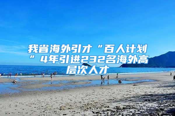 我省海外引才“百人計(jì)劃”4年引進(jìn)232名海外高層次人才