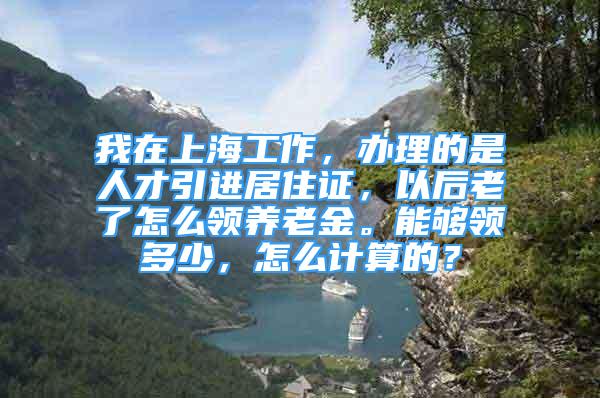 我在上海工作，辦理的是人才引進(jìn)居住證，以后老了怎么領(lǐng)養(yǎng)老金。能夠領(lǐng)多少，怎么計(jì)算的？