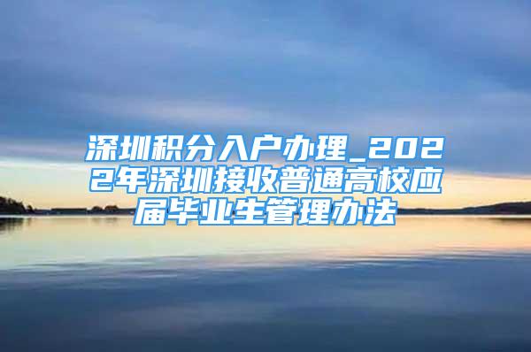 深圳積分入戶辦理_2022年深圳接收普通高校應(yīng)屆畢業(yè)生管理辦法