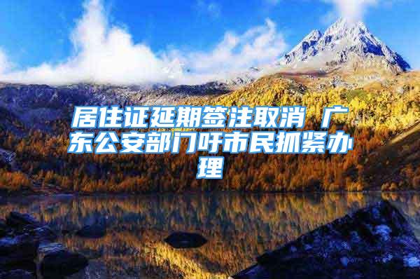 居住證延期簽注取消 廣東公安部門吁市民抓緊辦理