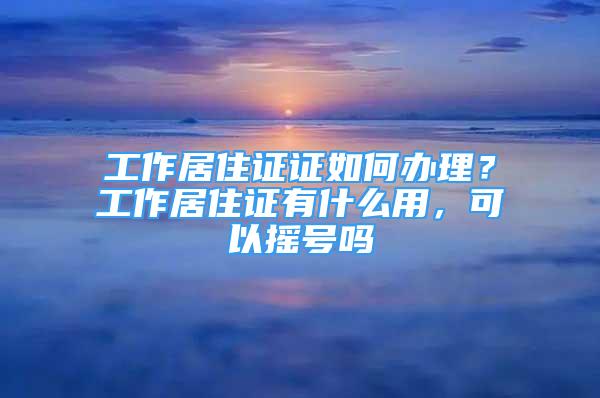 工作居住證證如何辦理？工作居住證有什么用，可以搖號嗎